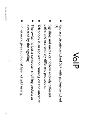 VoIP
                     •     Replace circuit-switched SS7 with packet-switched
                           IP.
                     •     Signaling and media can follow entirely different
                           paths and use entirely different protocols.
                     •     Telephony is an application running on the internet.
                     •     The switch is just a computer shufﬂing packets as
                           directed by the signaling.
                     •     IP network gives additional layer of addressing.
                                                  33
Saturday, August 6, 2011                                                          33
 