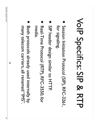 VoIP Speciﬁcs: SIP & RTP
                     •     Session Initiation Protocol (SIP), RFC-3261,
                           for signaling.
                     • SIP header design similar to HTTP.
                     •     Real-Time Protocol (RTP), RFC-3550, for
                           media.
                     •     Both protocols already used internally by
                           many telecom carriers, all renamed “IMS”.
                                              34
Saturday, August 6, 2011                                                  34
 