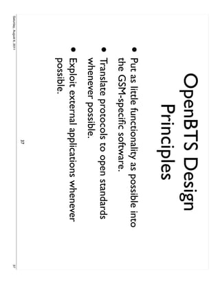 OpenBTS Design
                                Principles
                     •     Put as little functionality as possible into
                           the GSM-speciﬁc software.
                     •     Translate protocols to open standards
                           whenever possible.
                     •     Exploit external applications whenever
                           possible.
                                                37
Saturday, August 6, 2011                                                  37
 