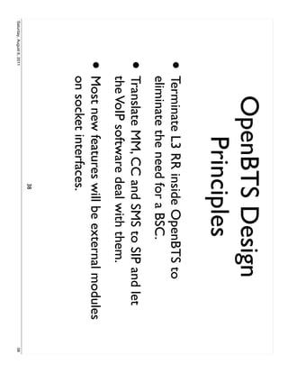 OpenBTS Design
                                Principles
                     •     Terminate L3 RR inside OpenBTS to
                           eliminate the need for a BSC.
                     •     Translate MM, CC and SMS to SIP and let
                           the VoIP software deal with them.
                     •     Most new features will be external modules
                           on socket interfaces.
                                             38
Saturday, August 6, 2011                                                38
 