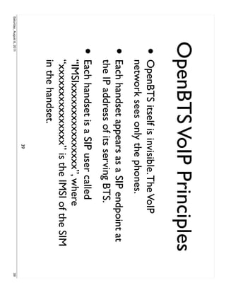 OpenBTS VoIP Principles
                     •     OpenBTS itself is invisible. The VoIP
                           network sees only the phones.
                     •     Each handset appears as a SIP endpoint at
                           the IP address of its serving BTS.
                     •     Each handset is a SIP user called
                           “IMSIxxxxxxxxxxxxxxxx”, where
                           “xxxxxxxxxxxxxxx” is the IMSI of the SIM
                           in the handset.
                                               39
Saturday, August 6, 2011                                               39
 