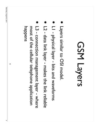 GSM Layers
                     • Layers similar to OSI model.
                     • L1 - physical layer - bits and waveforms
                     • L2 - data link layer - makes the link reliable
                     •     L3 - connection management layer - where
                           most of the cellular telephone application
                           happens
                                              4
Saturday, August 6, 2011                                                4
 