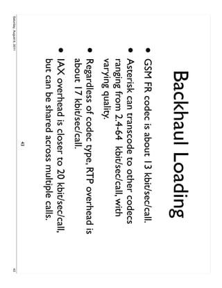 Backhaul Loading
                     • GSM FR codec is about 13 kbit/sec/call.
                     •     Asterisk can transcode to other codecs
                           ranging from 2.4-64 kbit/sec/call, with
                           varying quality.
                     •     Regardless of codec type, RTP overhead is
                           about 17 kbit/sec/call.
                     •     IAX overhead is closer to 20 kbit/sec/call,
                           but can be shared across multiple calls.
                                               43
Saturday, August 6, 2011                                                 43
 