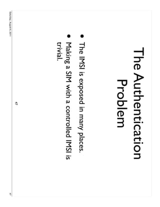 The Authentication
                                 Problem
                     • The IMSI is exposed in many places.
                     •     Making a SIM with a controlled IMSI is
                           trivial.
                                              47
Saturday, August 6, 2011                                            47
 