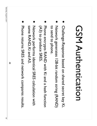 GSM Authentication
                     •     Challenge-Response based on shared secret key Ki.
                     •     Network generates 128-bit random string (RAND)
                           to send to phone.
                     •     Phone encrypts RAND with Ki and a hash function
                           (A3) to produce SRES.
                     •     Network performs identical SRES calculation with
                           same RAND, Ki and A3.
                     •     Phone returns SRES and network compares results.
                                                48
Saturday, August 6, 2011                                                       48
 