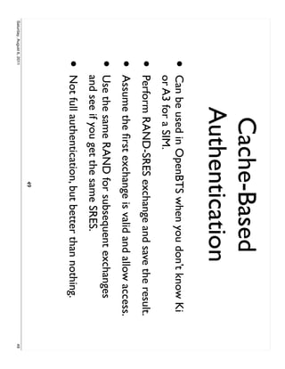 Cache-Based
                                  Authentication
                     •     Can be used in OpenBTS when you don’t know Ki
                           or A3 for a SIM.
                     •     Perform RAND-SRES exchange and save the result.
                     •     Assume the ﬁrst exchange is valid and allow access.
                     •     Use the same RAND for subsequent exchanges
                           and see if you get the same SRES.
                     •     Not full authentication, but better than nothing.
                                                  49
Saturday, August 6, 2011                                                         49
 