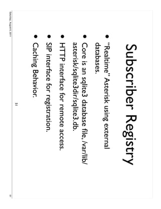 Subscriber Registry
                     •     “Realtime” Asterisk using external
                           databases.
                     •     Core is an sqlite3 database ﬁle, /var/lib/
                           asterisk/sqlite3dir/sqlite3.db.
                     • HTTP interface for remote access.
                     • SIP interface for registration.
                     • Caching Behavior.
                                               51
Saturday, August 6, 2011                                                51
 