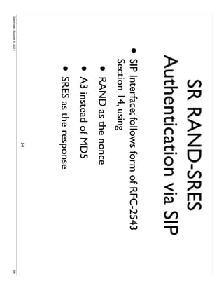 SR RAND-SRES
                           Authentication via SIP
                     •     SIP Interface; follows form of RFC-2543
                           Section 14, using
                            • RAND as the nonce
                            • A3 instead of MD5
                            • SRES as the response
                                              54
Saturday, August 6, 2011                                             54
 