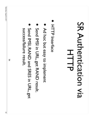SR Authentication via
                                  HTTP
                     • HTTP Interface
                           • Ad hoc but easy to implement
                           • Send IMSI in URL, get RAND result.
                           • Send IMSI, RAND and SRES in URL, get
                             success/failure result.
                                             56
Saturday, August 6, 2011                                            56
 