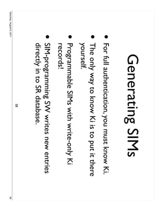Generating SIMs
                     • For full authentication, you must know Ki.
                     •     The only way to know Ki is to put it there
                           yourself.
                     •     Programmable SIMs with write-only Ki
                           records!
                     •     SIM-programming SW writes new entries
                           directly in to SR database.
                                              58
Saturday, August 6, 2011                                                58
 