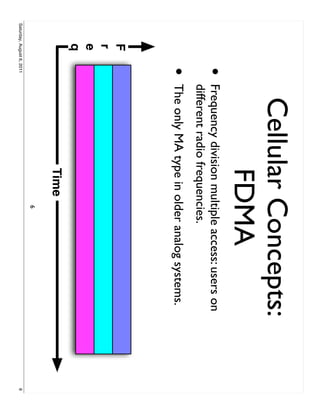 Cellular Concepts:
                                   FDMA
                     •     Frequency division multiple access: users on
                           different radio frequencies.
                     •     The only MA type in older analog systems.
         F
         r
         e
         q
                                           Time
                                                  6
Saturday, August 6, 2011                                                  6
 