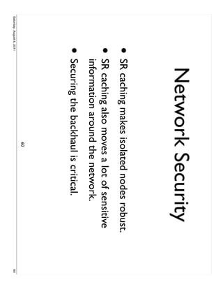 Network Security
                     • SR caching makes isolated nodes robust.
                     •     SR caching also moves a lot of sensitive
                           information around the network.
                     • Securing the backhaul is critical.
                                              60
Saturday, August 6, 2011                                              60
 