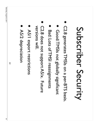 Subscriber Security
                     • C2.8 generates TMSIs on a per-BTS basis.
                           • Good: TMSIs not globally signiﬁcant
                           • Bad: Lots of TMSI reassignments
                     •     C2.8 does not support A5/x. Future
                           versions will.
                           • A5/1 export restrictions
                           • A5/2 depreciation
                                               61
Saturday, August 6, 2011                                           61
 