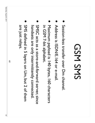 GSM SMS
                     •     Session-less transfer over Dm channel.
                     •     Address is ISDN/E.164 or e-mail.
                     •     Maximum payload is 140 bytes, 160 characters
                           in GSM 7-bit alphabet.
                     •     SMSC acts as a store-and-forward server, since
                           handsets are only intermittently connected.
                     •     SMS deﬁned in 5 layers on Um, but 2 of them
                           are just relays.
                                               63
Saturday, August 6, 2011                                                    63
 