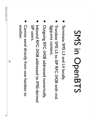 SMS in OpenBTS
                     •     Terminate SMS L3 and L4 locally.
                     •     Translate SMS L5 to SIP RFC-3428 with vnd.
                           3gpp.sms content.
                     •     Outgoing RFC-3428 addressed numerically.
                     •     Inbound RFC-3428 addressed to IMSI-derived
                           SIP users.
                     •     Cannot send directly from one handset to
                           another.
                                               65
Saturday, August 6, 2011                                                65
 