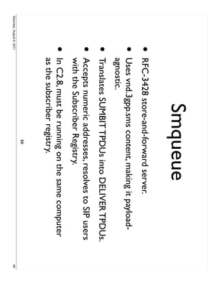Smqueue
                     •     RFC-3428 store-and-forward server.
                     •     Uses vnd.3gpp.sms content, making it payload-
                           agnostic.
                     •     Translates SUMBIT TPDUs into DELIVER TPDUs.
                     •     Accepts numeric addresses, resolves to SIP users
                           with the Subscriber Registry.
                     •     In C2.8, must be running on the same computer
                           as the subscriber registry.
                                                66
Saturday, August 6, 2011                                                      66
 