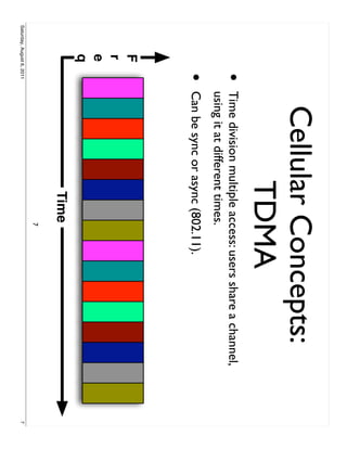 Cellular Concepts:
                                   TDMA
                     •     Time division multiple access: users share a channel,
                           using it at different times.
                     •     Can be sync or async (802.11).
            F
            r
            e
            q
                                              Time
                                                    7
Saturday, August 6, 2011                                                           7
 