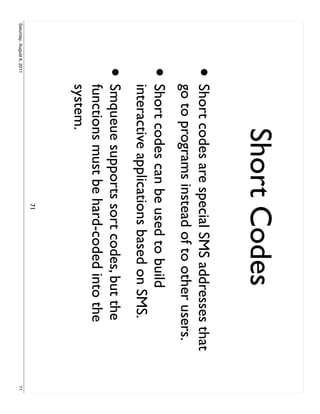 Short Codes
                     •     Short codes are special SMS addresses that
                           go to programs instead of to other users.
                     •     Short codes can be used to build
                           interactive applications based on SMS.
                     •     Smqueue supports sort codes, but the
                           functions must be hard-coded into the
                           system.
                                              71
Saturday, August 6, 2011                                                71
 