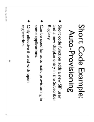 Short Code Example:
                            Auto-Provisioning
                     •     Short code function adds a new SIP user
                           and a new dialplan entry in the Subscriber
                           Registry.
                     •     Can be used for automatic provisioning in
                           some applications.
                     •     Only effective if used with open
                           registration.
                                              72
Saturday, August 6, 2011                                                72
 