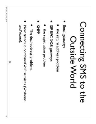 Connecting SMS to the
                         Outside World
                     •     Email gateways
                           •   the return address problem
                     •     SIP RFC-3428 gateways
                           •   the registration problem
                     •     SMPP
                           •   The dual-address problem.
                     •     New trends in combined VoIP services (Voxbone
                           and Voxeo).
                                                   73
Saturday, August 6, 2011                                                   73
 