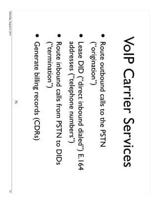 VoIP Carrier Services
                     •     Route outbound calls to the PSTN
                           (“origination”)
                     •     Lease DID (“direct inbound dialed”) E.164
                           addresses (“telephone numbers”)
                     •     Route inbound calls from PSTN to DIDs
                           (“termination”)
                     • Generate billing records (CDRs)
                                             75
Saturday, August 6, 2011                                               75
 