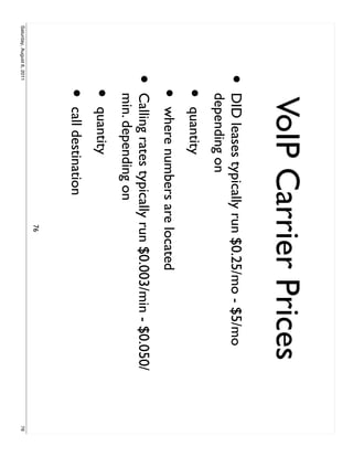 VoIP Carrier Prices
                     •     DID leases typically run $0.25/mo - $5/mo
                           depending on
                           •   quantity
                           •   where numbers are located
                     •     Calling rates typically run $0.003/min - $0.050/
                           min. depending on
                           •   quantity
                           •   call destination
                                                  76
Saturday, August 6, 2011                                                      76
 