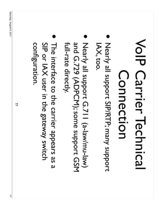 VoIP Carrier Technical
                                Connection
                     •     Nearly all support SIP/RTP; many support
                           IAX, too.
                     •     Nearly all support G.711 (a-law/mu-law)
                           and G.729 (ADPCM); some support GSM
                           full-rate directly.
                     •     The interface to the carrier appears as a
                           SIP or IAX user in the gateway switch
                           conﬁguration.
                                              77
Saturday, August 6, 2011                                               77
 