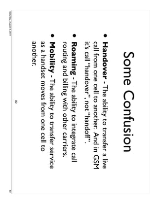 Some Confusion
                     •     Handover - The ability to transfer a live
                           call from one cell to another. And in GSM
                           it’s call “handover”, not “handoff”.
                     •     Roaming - The ability to integrate call
                           routing and billing with other carriers.
                     •     Mobility - The ability to transfer service
                           as a handset moves from one cell to
                           another.
                                              82
Saturday, August 6, 2011                                                82
 