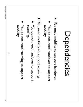 Dependencies
                     •     You need mobility to support handover.
                           •   You do not need handover to support
                               mobility.
                     •     You need mobility to support roaming.
                           •   You do not need handover to support
                               roaming.
                           •   You do not need roaming to support
                               mobility.
                                                83
Saturday, August 6, 2011                                             83
 
