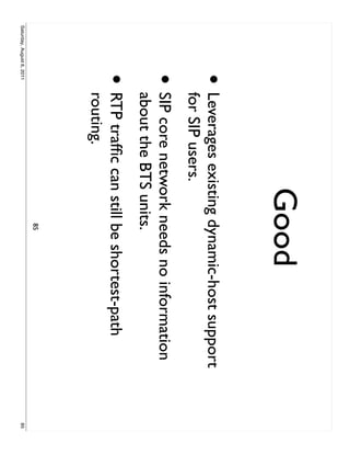 Good
                     •     Leverages existing dynamic-host support
                           for SIP users.
                     •     SIP core network needs no information
                           about the BTS units.
                     •     RTP trafﬁc can still be shortest-path
                           routing.
                                              85
Saturday, August 6, 2011                                             85
 