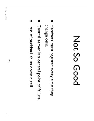 Not So Good
                     •     Handsets must register every time they
                           change cells.
                     • Central server is a central point of failure.
                     • Loss of backhaul shuts down a cell.
                                             86
Saturday, August 6, 2011                                               86
 