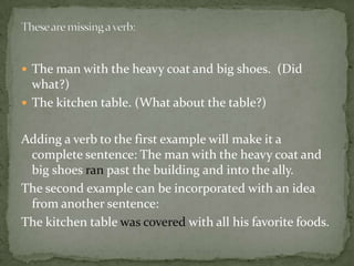  The man with the heavy coat and big shoes. (Did
  what?)
 The kitchen table. (What about the table?)


Adding a verb to the first example will make it a
 complete sentence: The man with the heavy coat and
 big shoes ran past the building and into the ally.
The second example can be incorporated with an idea
 from another sentence:
The kitchen table was covered with all his favorite foods.
 