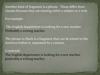 Another kind of fragment is a phrase. These differ from
clauses because they are missing either a subject or a verb.

For example:

The English department is looking for a new teacher.
Preferably a writing teacher.

The phrase in black is a fragment that can be joined to the
sentence before it, separated by a comma.

Corrected:
The English department is looking for a new teacher,
preferably a writing teacher.
 