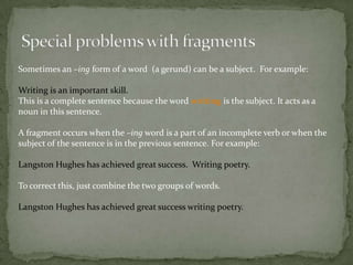 Sometimes an –ing form of a word (a gerund) can be a subject. For example:

Writing is an important skill.
This is a complete sentence because the word writing is the subject. It acts as a
noun in this sentence.

A fragment occurs when the –ing word is a part of an incomplete verb or when the
subject of the sentence is in the previous sentence. For example:

Langston Hughes has achieved great success. Writing poetry.

To correct this, just combine the two groups of words.

Langston Hughes has achieved great success writing poetry.
 