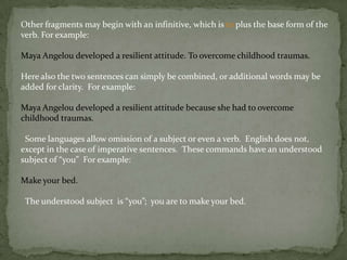 Other fragments may begin with an infinitive, which is to plus the base form of the
verb. For example:

Maya Angelou developed a resilient attitude. To overcome childhood traumas.

Here also the two sentences can simply be combined, or additional words may be
added for clarity. For example:

Maya Angelou developed a resilient attitude because she had to overcome
childhood traumas.

 Some languages allow omission of a subject or even a verb. English does not,
except in the case of imperative sentences. These commands have an understood
subject of “you” For example:

Make your bed.

 The understood subject is “you”; you are to make your bed.
 