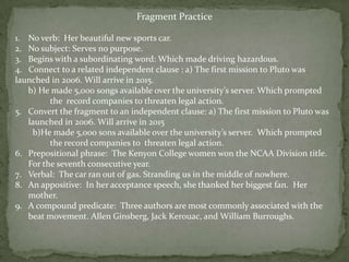 Fragment Practice

1. No verb: Her beautiful new sports car.
2. No subject: Serves no purpose.
3. Begins with a subordinating word: Which made driving hazardous.
4. Connect to a related independent clause : a) The first mission to Pluto was
launched in 2006. Will arrive in 2015.
   b) He made 5,000 songs available over the university’s server. Which prompted
         the record companies to threaten legal action.
5. Convert the fragment to an independent clause: a) The first mission to Pluto was
   launched in 2006. Will arrive in 2015
    b)He made 5,000 sons available over the university’s server. Which prompted
         the record companies to threaten legal action.
6. Prepositional phrase: The Kenyon College women won the NCAA Division title.
   For the seventh consecutive year.
7. Verbal: The car ran out of gas. Stranding us in the middle of nowhere.
8. An appositive: In her acceptance speech, she thanked her biggest fan. Her
   mother.
9. A compound predicate: Three authors are most commonly associated with the
   beat movement. Allen Ginsberg, Jack Kerouac, and William Burroughs.
 