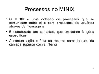 Processos no MINIX

    O MINIX é uma coleção de processos que se
    comunicam entre si e com processos de usuários
    através de mensagens

    É estruturado em camadas, que executam funções
    específicas

    A comunicação é feita na mesma camada e/ou da
    camada superior com a inferior




                                                10
 