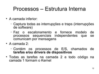 Processos – Estrutura Interna

    A camada inferior:
     − Captura todas as interrupções e traps (interrupções
       de software)
     − Faz o escalonamento e fornece modelo de
       processos sequenciais independentes que se
       comunicam por mensagens

    A camada 2:
     − Contém os processos de E/S, chamados de
       tarefas e/ou drivers de dispositivos

    Todas as tarefas na camada 2 e todo código na
    camada 1 formam o Kernel

                                                        12
 