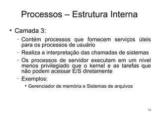 Processos – Estrutura Interna

    Camada 3:
    −   Contém processos que fornecem serviços úteis
        para os processos de usuário
    −   Realiza a interpretação das chamadas de sistemas
    −   Os processos de servidor executam em um nível
        menos privilegiado que o kernel e as tarefas que
        não podem acessar E/S diretamente
    −   Exemplos:
         
             Gerenciador de memória e Sistemas de arquivos



                                                             13
 