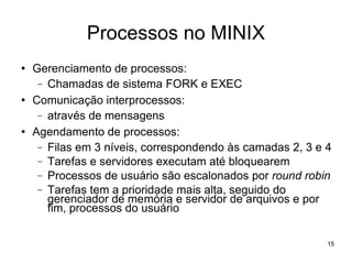 Processos no MINIX
   Gerenciamento de processos:
     − Chamadas de sistema FORK e EXEC
   Comunicação interprocessos:
     − através de mensagens
   Agendamento de processos:
     − Filas em 3 níveis, correspondendo às camadas 2, 3 e 4
     − Tarefas e servidores executam até bloquearem
     − Processos de usuário são escalonados por round robin
     − Tarefas tem a prioridade mais alta, seguido do
       gerenciador de memória e servidor de arquivos e por
       fim, processos do usuário

                                                           15
 