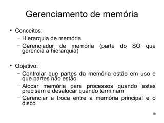 Gerenciamento de memória

    Conceitos:
     − Hierarquia de memória
     − Gerenciador de memória (parte do SO que
       gerencia a hierarquia)


    Objetivo:
     − Controlar que partes da memória estão em uso e
       que partes não estão
     − Alocar memória para processos quando estes
       precisam e desalocar quando terminam
     − Gerenciar a troca entre a memória principal e o
       disco
                                                    18
 