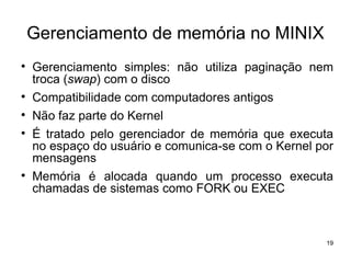 Gerenciamento de memória no MINIX

    Gerenciamento simples: não utiliza paginação nem
    troca (swap) com o disco

    Compatibilidade com computadores antigos

    Não faz parte do Kernel

    É tratado pelo gerenciador de memória que executa
    no espaço do usuário e comunica-se com o Kernel por
    mensagens

    Memória é alocada quando um processo executa
    chamadas de sistemas como FORK ou EXEC



                                                     19
 