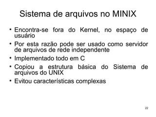 Sistema de arquivos no MINIX

    Encontra-se fora do Kernel, no espaço de
    usuário

    Por esta razão pode ser usado como servidor
    de arquivos de rede independente

    Implementado todo em C

    Copiou a estrutura básica do Sistema de
    arquivos do UNIX

    Evitou características complexas



                                              22
 