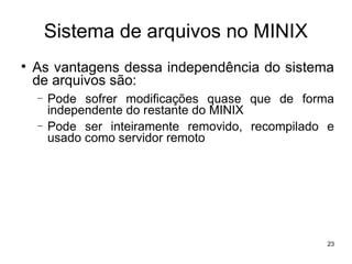 Sistema de arquivos no MINIX

    As vantagens dessa independência do sistema
    de arquivos são:
    −   Pode sofrer modificações quase que de forma
        independente do restante do MINIX
    −   Pode ser inteiramente removido, recompilado e
        usado como servidor remoto




                                                   23
 