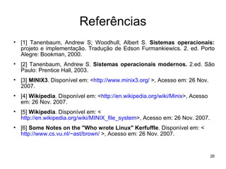 Referências

    [1] Tanenbaum, Andrew S; Woodhull, Albert S. Sistemas operacionais:
    projeto e implementação. Tradução de Edson Furmankiewics. 2. ed. Porto
    Alegre: Bookman, 2000.

    [2] Tanenbaum, Andrew S. Sistemas operacionais modernos. 2.ed. São
    Paulo: Prentice Hall, 2003.

    [3] MINIX3. Disponível em: <http://www.minix3.org/ >, Acesso em: 26 Nov.
    2007.

    [4] Wikipedia. Disponível em: <http://en.wikipedia.org/wiki/Minix>, Acesso
    em: 26 Nov. 2007.

    [5] Wikipedia. Disponível em: <
    http://en.wikipedia.org/wiki/MINIX_file_system>, Acesso em: 26 Nov. 2007.

    [6] Some Notes on the "Who wrote Linux" Kerfuffle. Disponível em: <
    http://www.cs.vu.nl/~ast/brown/ >, Acesso em: 26 Nov. 2007.


                                                                                 26
 