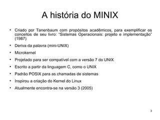 A história do MINIX

    Criado por Tanenbaum com propósitos acadêmicos, para exemplificar os
    conceitos de seu livro: “Sistemas Operacionais: projeto e implementação”
    (1987)

    Deriva da palavra (mini-UNIX)

    Microkernel

    Projetado para ser compatível com a versão 7 do UNIX

    Escrito a partir da linguagem C, como o UNIX

    Padrão POSIX para as chamadas de sistemas

    Inspirou a criação do Kernel do Linux

    Atualmente encontra-se na versão 3 (2005)




                                                                           3
 
