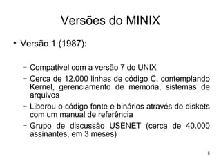Versões do MINIX

    Versão 1 (1987):

    −   Compatível com a versão 7 do UNIX
    −   Cerca de 12.000 linhas de código C, contemplando
        Kernel, gerenciamento de memória, sistemas de
        arquivos
    −   Liberou o código fonte e binários através de diskets
        com um manual de referência
    −   Grupo de discussão USENET (cerca de 40.000
        assinantes, em 3 meses)

                                                           5
 