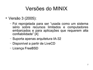 Versões do MINIX

    Versão 3 (2005):
    −   Foi reprojetada para ser “usada como um sistema
        sério sobre recursos limitados e computadores
        embarcados e para aplicações que requerem alta
        confiabilidade” [4]
    −   Suporta apenas arquitetura IA-32
    −   Disponível a partir de LiveCD
    −   Licença FreeBSD



                                                      7
 