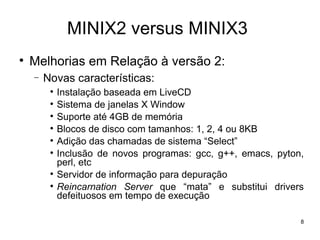 MINIX2 versus MINIX3

    Melhorias em Relação à versão 2:
    −   Novas características:
         
             Instalação baseada em LiveCD
         
             Sistema de janelas X Window
         
             Suporte até 4GB de memória
         
             Blocos de disco com tamanhos: 1, 2, 4 ou 8KB
         
             Adição das chamadas de sistema “Select”
         
             Inclusão de novos programas: gcc, g++, emacs, pyton,
             perl, etc
         
             Servidor de informação para depuração
         
             Reincarnation Server que “mata” e substitui drivers
             defeituosos em tempo de execução

                                                                8
 