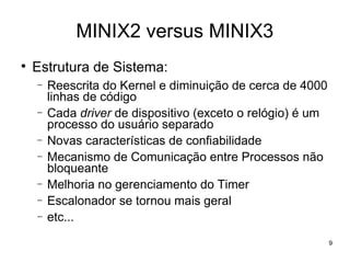 MINIX2 versus MINIX3

    Estrutura de Sistema:
    −   Reescrita do Kernel e diminuição de cerca de 4000
        linhas de código
    −   Cada driver de dispositivo (exceto o relógio) é um
        processo do usuário separado
    −   Novas características de confiabilidade
    −   Mecanismo de Comunicação entre Processos não
        bloqueante
    −   Melhoria no gerenciamento do Timer
    −   Escalonador se tornou mais geral
    −   etc...
                                                             9
 